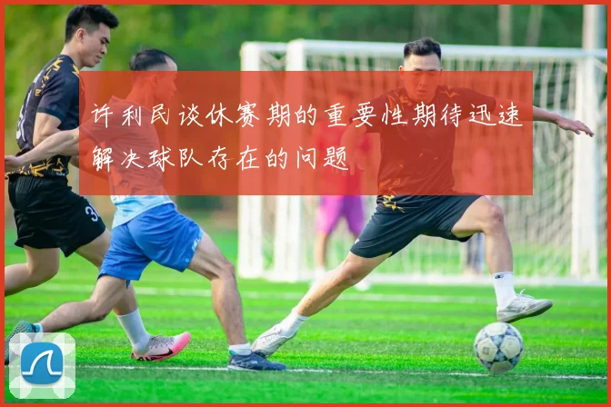 许利民谈休赛期的重要性期待迅速解决球队存在的问题
