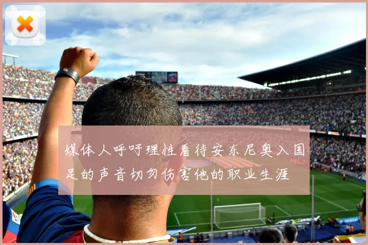 媒体人呼吁理性看待安东尼奥入国足的声音切勿伤害他的职业生涯