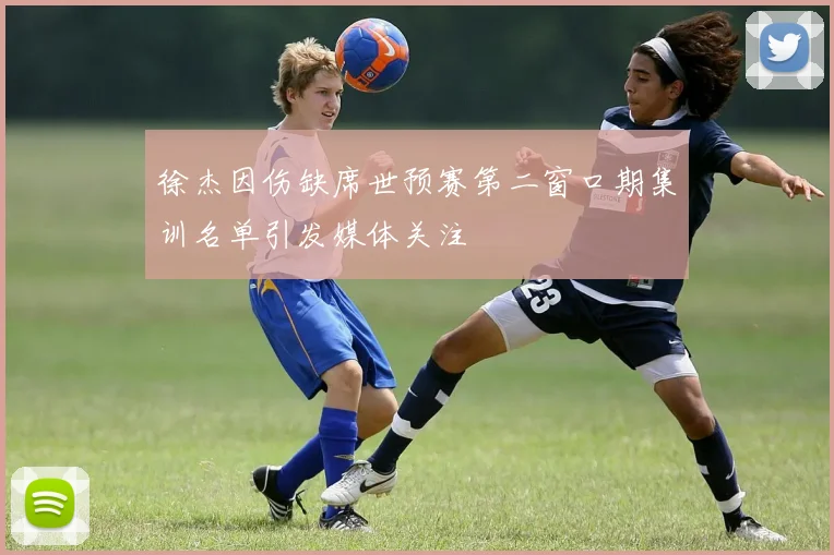 徐杰因伤缺席世预赛第二窗口期集训名单引发媒体关注