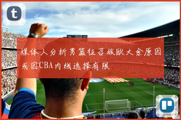 媒体人分析男篮征召旅欧大余原因或因CBA内线选择有限