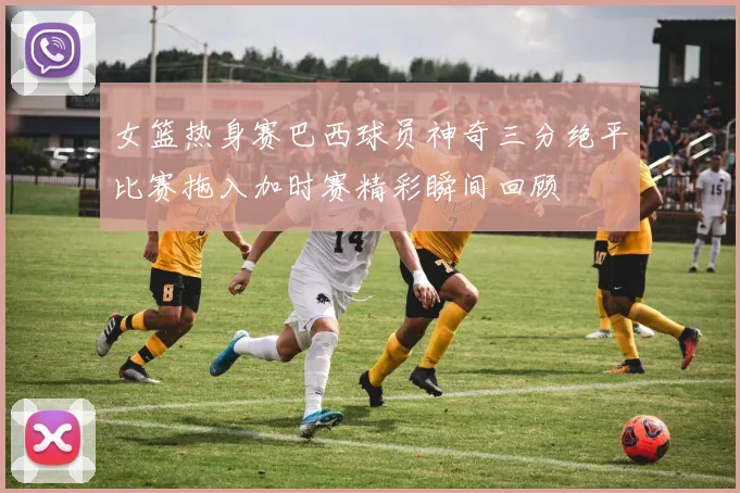 女篮热身赛巴西球员神奇三分绝平比赛拖入加时赛精彩瞬间回顾