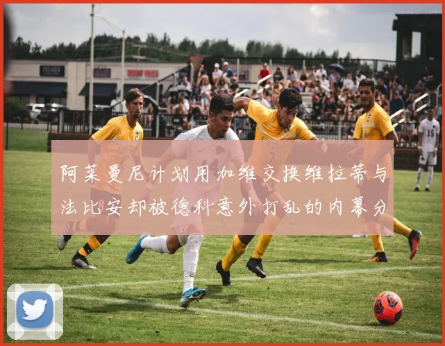 阿莱曼尼计划用加维交换维拉蒂与法比安却被德科意外打乱的内幕分析