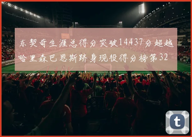 东契奇生涯总得分突破14437分超越哈里森巴恩斯跻身现役得分榜第32位