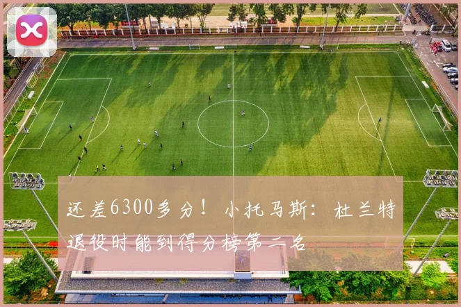 还差6300多分！小托马斯：杜兰特退役时能到得分榜第二名