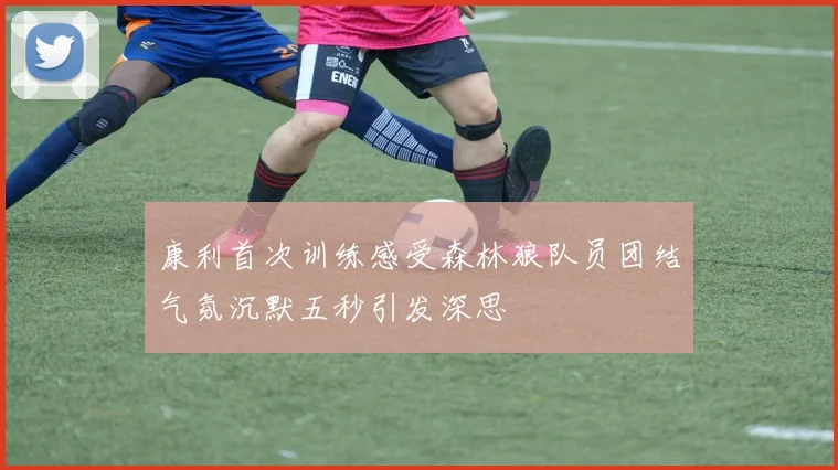 康利首次训练感受森林狼队员团结气氛沉默五秒引发深思
