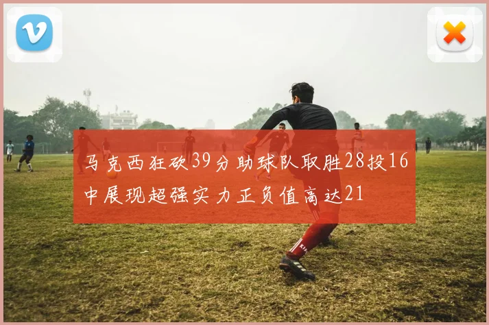 马克西狂砍39分助球队取胜28投16中展现超强实力正负值高达21