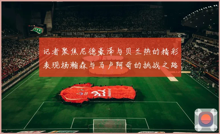 记者聚焦尼德豪泽与贝兰热的精彩表现杨瀚森与马卢阿奇的挑战之路依旧艰难