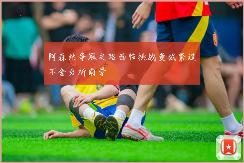 阿森纳争冠之路面临挑战曼城紧追不舍分析前景