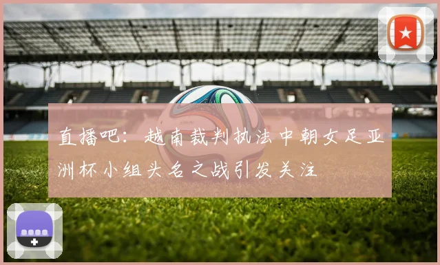 直播吧：越南裁判执法中朝女足亚洲杯小组头名之战引发关注