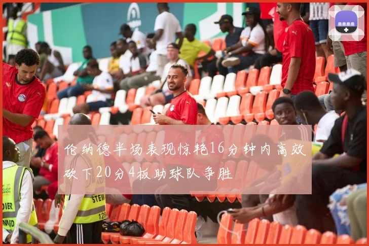 伦纳德半场表现惊艳16分钟内高效砍下20分4板助球队争胜