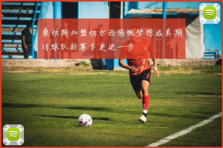 桑切斯加盟切尔西感慨梦想成真期待球队新赛季更进一步