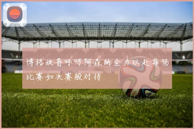 博格坎普呼吁阿森纳全力以赴每场比赛如决赛般对待