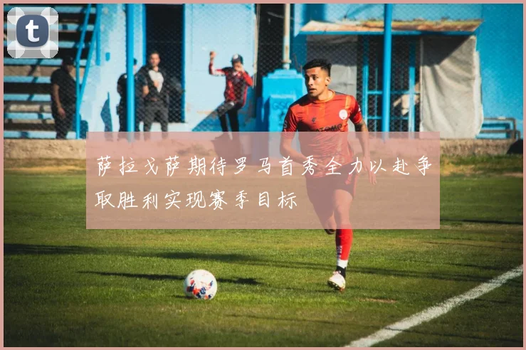 萨拉戈萨期待罗马首秀全力以赴争取胜利实现赛季目标