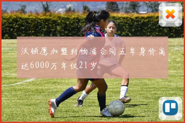 沃顿愿加盟利物浦合同五年身价高达6000万年仅21岁