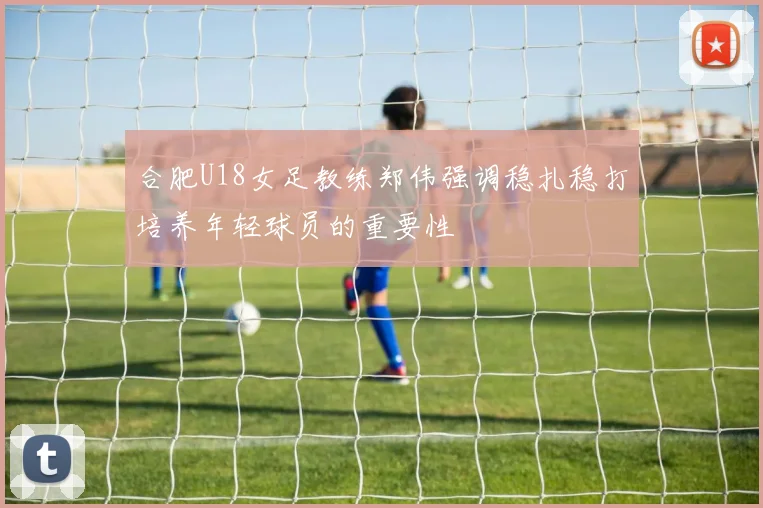 合肥U18女足教练郑伟强调稳扎稳打培养年轻球员的重要性
