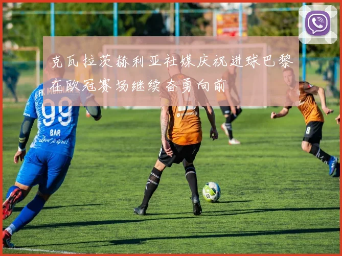 克瓦拉茨赫利亚社媒庆祝进球巴黎在欧冠赛场继续奋勇向前