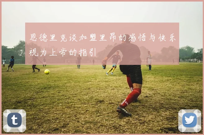 恩德里克谈加盟里昂的感悟与快乐视为上帝的指引