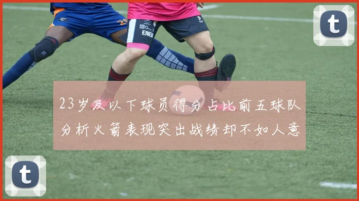 23岁及以下球员得分占比前五球队分析火箭表现突出战绩却不如人意