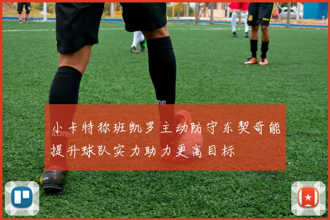 小卡特称班凯罗主动防守东契奇能提升球队实力助力更高目标