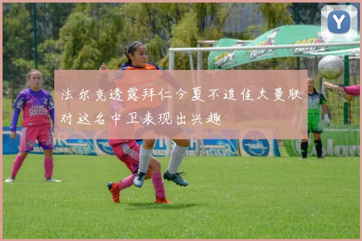 法尔克透露拜仁今夏不追佳夫曼联对这名中卫表现出兴趣