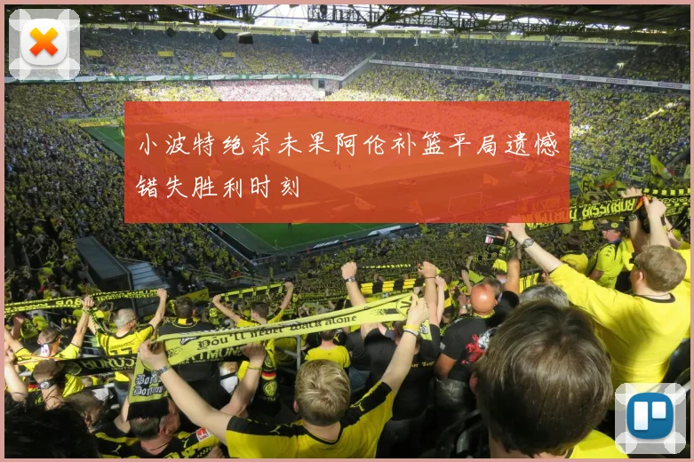 小波特绝杀未果阿伦补篮平局遗憾错失胜利时刻