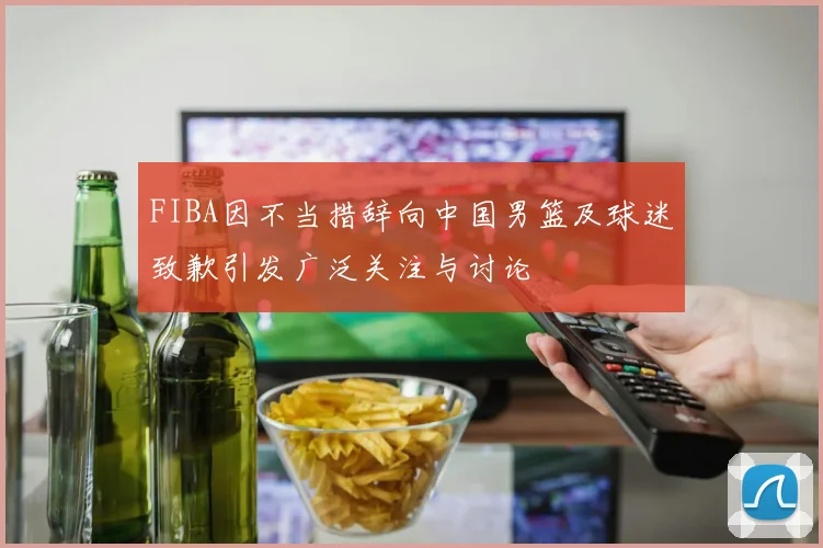 FIBA因不当措辞向中国男篮及球迷致歉引发广泛关注与讨论