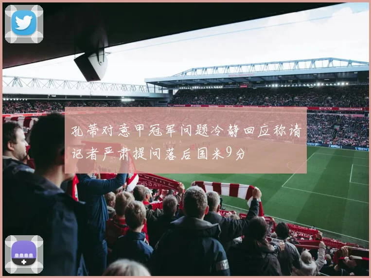 孔蒂对意甲冠军问题冷静回应称请记者严肃提问落后国米9分