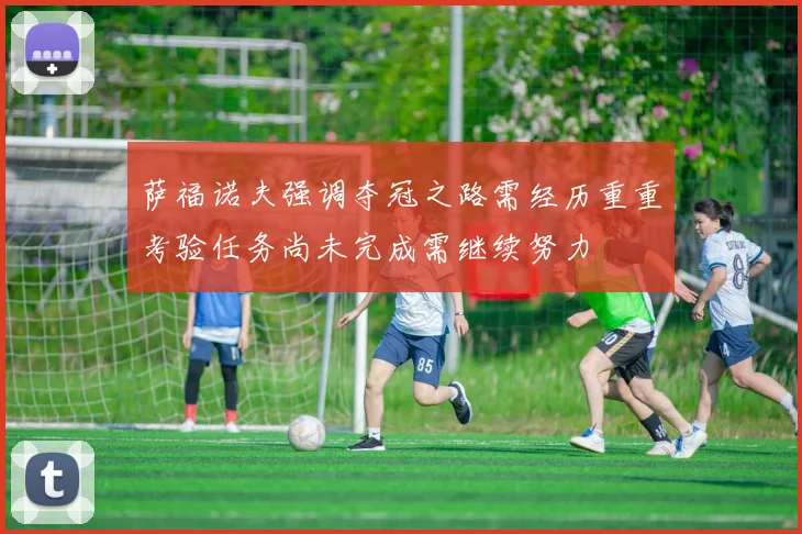 萨福诺夫强调夺冠之路需经历重重考验任务尚未完成需继续努力