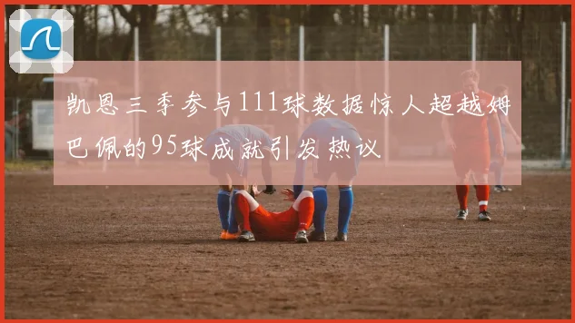 凯恩三季参与111球数据惊人超越姆巴佩的95球成就引发热议