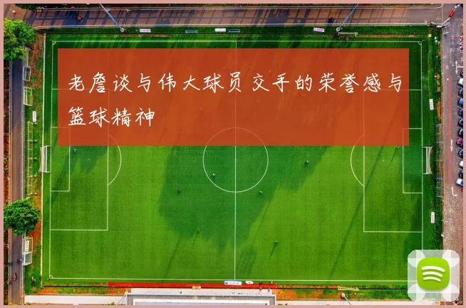 老詹谈与伟大球员交手的荣誉感与篮球精神