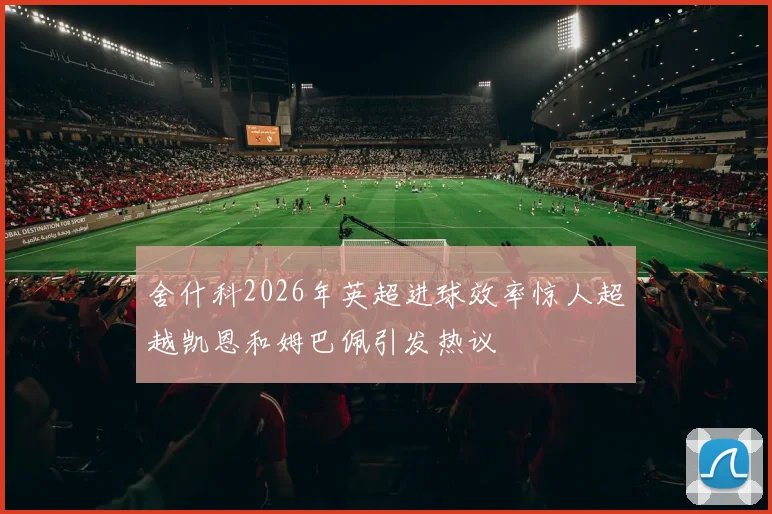 舍什科2026年英超进球效率惊人超越凯恩和姆巴佩引发热议