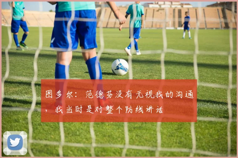 图多尔：范德芬没有无视我的沟通，我当时是对整个防线讲话