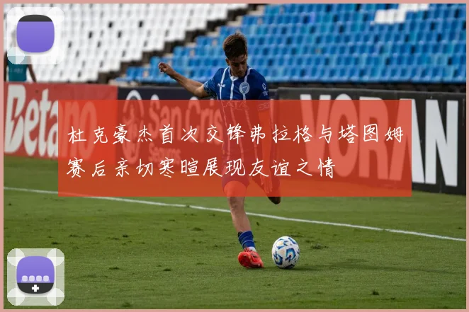 杜克豪杰首次交锋弗拉格与塔图姆赛后亲切寒暄展现友谊之情
