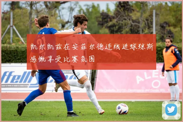 凯尔凯兹在安菲尔德连线进球琼斯感慨享受比赛氛围